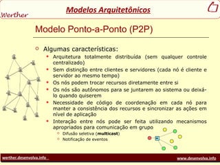 werther.desenvolva.info www.desenvolva.info
Modelos Arquitetônicos
Modelo Ponto-a-Ponto (P2P)
 Algumas características:
 Arquitetura totalmente distribuída (sem qualquer controle
centralizado)
 Sem distinção entre clientes e servidores (cada nó é cliente e
servidor ao mesmo tempo)
 Os nós podem trocar recursos diretamente entre si
 Os nós são autônomos para se juntarem ao sistema ou deixá-
lo quando quiserem
 Necessidade de código de coordenação em cada nó para
manter a consistência dos recursos e sincronizar as ações em
nível de aplicação
 Interação entre nós pode ser feita utilizando mecanismos
apropriados para comunicação em grupo
 Difusão seletiva (multicast)
 Notificação de eventos
 