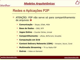 werther.desenvolva.info www.desenvolva.info
Modelos Arquitetônicos
Redes e Aplicações P2P
 ATENÇÃO: P2P não serve só para compartilhamento
de arquivos 
 Comunicação – Skype, GTalk, MSN
 Base de Dados – DNS, NTP
 Jogos Online – Counter Strike, Unreal
 Compartilhamento – eMule, BitTorrent, Gnutella
 Computação em Grid
 Content Delivery Networks (CDN) – Amazon, Azure, Coral
 Multimedia Streaming – TV ou Radio P2P
 Outros – Video on Demand
 