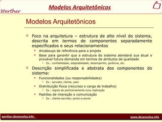 werther.desenvolva.info www.desenvolva.info
Modelos Arquitetônicos
Modelos Arquitetônicos
 Foco na arquitetura – estrutura de alto nível do sistema,
descrita em termos de componentes separadamente
especificados e seus relacionamentos
 Arcabouço de referência para o projeto
 Base para garantir que a estrutura do sistema atenderá sua atual e
provável futura demanda em termos de atributos de qualidade
 Ex.: confiabilidade, adaptabilidade, desempenho, gerência, etc.
 Descrição simplificada e abstrata dos componentes do
sistema:
 Funcionalidades (ou responsabilidades)
 Ex.: servidor, cliente, peer
 Distribuição física (recursos e carga de trabalho)
 Ex.: regras de particionamento e/ou replicação
 Padrões de interação e comunicação
 Ex.: cliente-servidor, ponto-a-ponto
 