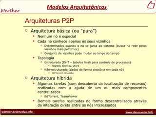 werther.desenvolva.info www.desenvolva.info
Modelos Arquitetônicos
Arquiteturas P2P
 Arquitetura básica (ou “pura”)
 Nenhum nó é especial
 Cada nó conhece apenas os seus vizinhos
 Determinados quando o nó se junta ao sistema (busca na rede pelos
vizinhos mais próximos)
 Conjunto de vizinhos pode mudar ao longo do tempo
 Topologia
 Estruturada (DHT – tabelas hash para controle de processos)
 Napster, eDonkey, Chord
 Não-estruturada (dados de forma aleatória em cada nó)
 BitTorrent, Gnutella
 Arquitetura híbrida
 Algumas tarefas (com descoberta da localização de recursos)
realizadas com a ajuda de um ou mais componentes
centralizados
 BitTorrent, TeamViewer
 Demais tarefas realizadas de forma descentralizada através
da interação direta entre os nós interessados
 