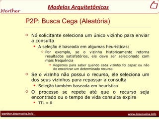 werther.desenvolva.info www.desenvolva.info
Modelos Arquitetônicos
P2P: Busca Cega (Aleatória)
 Nó solicitante seleciona um único vizinho para enviar
a consulta
 A seleção é baseada em algumas heurísticas:
 Por exemplo, se o vizinho historicamente retorna
resultados satisfatórios, ele deve ser selecionado com
mais frequência
 Registros para saber quando cada vizinho foi capaz ou não
de encontrar um determinado recurso
 Se o vizinho não possui o recurso, ele seleciona um
dos seus vizinhos para repassar a consulta
 Seleção também baseada em heurística
 O processo se repete até que o recurso seja
encontrado ou o tempo de vida consulta expire
 TTL = 0
 
