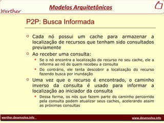 werther.desenvolva.info www.desenvolva.info
Modelos Arquitetônicos
P2P: Busca Informada
 Cada nó possui um cache para armazenar a
localização de recursos que tenham sido consultados
previamente
 Ao receber uma consulta:
 Se o nó encontra a localização do recurso no seu cache, ele a
informa ao nó de quem recebeu a consulta
 Do contrário, ele tenta descobrir a localização do recurso
fazendo busca por inundação
 Uma vez que o recurso é encontrado, o caminho
inverso da consulta é usado para informar a
localização ao iniciador da consulta
 Dessa forma, os nós que fazem parte do caminho percorrido
pela consulta podem atualizar seus caches, acelerando assim
as próximas consultas
 