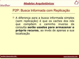 werther.desenvolva.info www.desenvolva.info
Modelos Arquitetônicos
P2P: Busca Informada com Replicação
 A diferença para a busca informada simples
(sem replicação) é que os caches dos nós
que compõem o caminho inverso da
consulta serão usados para armazenar o
próprio recurso, ao invés de apenas a sua
localização
 
