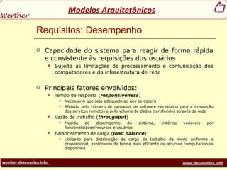 werther.desenvolva.info www.desenvolva.info
Modelos Arquitetônicos
Requisitos: Desempenho
 Capacidade do sistema para reagir de forma rápida
e consistente às requisições dos usuários
 Sujeita às limitações de processamento e comunicação dos
computadores e da infraestrutura de rede
 Principais fatores envolvidos:
 Tempo de resposta (responsiveness)
 Necessário que seja adequado ao que se espera
 Afetado pelo número de camadas de software necessário para a invocação
dos serviços remotos e pelo volume de dados transferidos através da rede
 Vazão de trabalho (throughput)
 Medida do desempenho do sistema, critérios variáveis por
funcionalidades/recursos e usuários
 Balanceamento de carga (load balance)
 Utilizado para distribuição de carga de trabalho de modo uniforme e
proporcional, explorando de forma mais eficiente os recursos computacionais
disponíveis
 