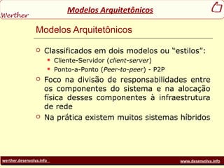 werther.desenvolva.info www.desenvolva.info
Modelos Arquitetônicos
Modelos Arquitetônicos
 Classificados em dois modelos ou “estilos”:
 Cliente-Servidor (client-server)
 Ponto-a-Ponto (Peer-to-peer) - P2P
 Foco na divisão de responsabilidades entre
os componentes do sistema e na alocação
física desses componentes à infraestrutura
de rede
 Na prática existem muitos sistemas híbridos
 