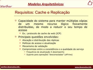 werther.desenvolva.info www.desenvolva.info
Modelos Arquitetônicos
Requisitos: Cache e Replicação
 Capacidade do sistema para manter múltiplas cópias
de um mesmo recurso lógico fisicamente
distribuídas, de modo a reduzir o seu tempo de
acesso
 Ex.: protocolo de cache da web (ICP)
 Principais questões envolvidas:
 Alocação e distribuição das réplicas
 Políticas de acesso e atualização
 Mecanismo de validação
 Compromisso entre a consistência e a qualidade do serviço
 Frequência de atualização X desempenho
 Suporte para operações “desconectadas” (off-line)
 