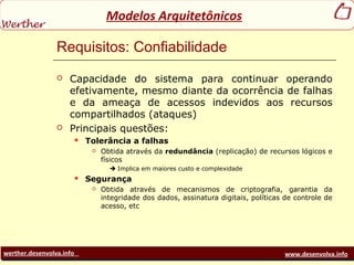 werther.desenvolva.info www.desenvolva.info
Modelos Arquitetônicos
Requisitos: Confiabilidade
 Capacidade do sistema para continuar operando
efetivamente, mesmo diante da ocorrência de falhas
e da ameaça de acessos indevidos aos recursos
compartilhados (ataques)
 Principais questões:
 Tolerância a falhas
 Obtida através da redundância (replicação) de recursos lógicos e
físicos
 Implica em maiores custo e complexidade
 Segurança
 Obtida através de mecanismos de criptografia, garantia da
integridade dos dados, assinatura digitais, políticas de controle de
acesso, etc
 
