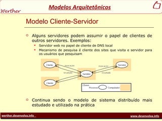 werther.desenvolva.info www.desenvolva.info
Modelos Arquitetônicos
Modelo Cliente-Servidor
 Alguns servidores podem assumir o papel de clientes de
outros servidores. Exemplos:
 Servidor web no papel de cliente de DNS local
 Mecanismo de pesquisa é cliente dos sites que visita e servidor para
os usuários que pesquisam
 Continua sendo o modelo de sistema distribuído mais
estudado e utilizado na prática
 
