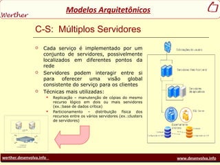 werther.desenvolva.info www.desenvolva.info
Modelos Arquitetônicos
C-S: Múltiplos Servidores
 Cada serviço é implementado por um
conjunto de servidores, possivelmente
localizados em diferentes pontos da
rede
 Servidores podem interagir entre si
para oferecer uma visão global
consistente do serviço para os clientes
 Técnicas mais utilizadas:
 Replicação – manutenção de cópias do mesmo
recurso lógico em dois ou mais servidores
(ex.:base de dados crítica)
 Particionamento – distribuição física dos
recursos entre os vários servidores (ex.:clusters
de servidores)
 