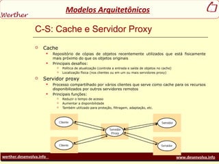 werther.desenvolva.info www.desenvolva.info
Modelos Arquitetônicos
C-S: Cache e Servidor Proxy
 Cache
 Repositório de cópias de objetos recentemente utilizados que está fisicamente
mais próximo do que os objetos originais
 Principais desafios:
 Política de atualização (controla a entrada e saída de objetos no cache)
 Localização física (nos clientes ou em um ou mais servidores proxy)
 Servidor proxy
 Processo compartilhado por vários clientes que serve como cache para os recursos
disponibilizados por outros servidores remotos
 Principais funções:
 Reduzir o tempo de acesso
 Aumentar a disponibilidade
 Também utilizado para proteção, filtragem, adaptação, etc.
 
