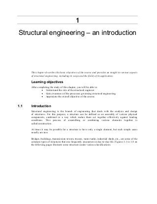 1
Structural engineering – an introduction
This chapter describes the basic objectives of the course and provides an insight to various aspects
of structural engineering, including its scope and the fields of its application.
Learning objectives
After completing the study of this chapter, you will be able to:
• Understand the role of the structural engineer.
• Gain awareness of the processes governing structural engineering.
• Appreciate the overall objective of the course.
1.1 Introduction
Structural engineering is the branch of engineering that deals with the analysis and design
of structures. For this purpose, a structure can be defined as an assembly of various physical
components, combined in a way which makes them act together effectively against loading
conditions. This process of assembling or combining various elements together is
called construction.
At times it may be possible for a structure to have only a single element, but such simple cases
usually are rare.
Bridges, buildings, transmission towers, trusses, water tanks, industrial sheds, etc., are some of the
common types of structures that one frequently encounters in day-to-day life. Figures 1.1 to 1.4 on
the following pages illustrate some structures under various classifications.
 
