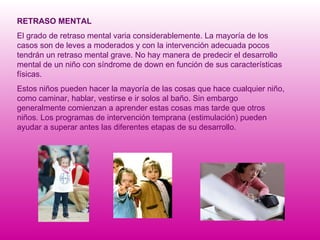 RETRASO MENTAL El grado de retraso mental varia considerablemente. La mayoría de los casos son de leves a moderados y con la intervención adecuada pocos tendrán un retraso mental grave. No hay manera de predecir el desarrollo mental de un niño con síndrome de down en función de sus características físicas. Estos niños pueden hacer la mayoría de las cosas que hace cualquier niño, como caminar, hablar, vestirse e ir solos al baño. Sin embargo generalmente comienzan a aprender estas cosas mas tarde que otros niños. Los programas de intervención temprana (estimulación) pueden ayudar a superar antes las diferentes etapas de su desarrollo. 
