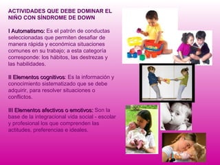 ACTIVIDADES QUE DEBE DOMINAR EL NIÑO CON SÍNDROME DE DOWN I Automatismo:  Es el patrón de conductas seleccionadas que permiten desafiar de manera rápida y económica situaciones comunes en su trabajo; a esta categoría corresponde: los hábitos, las destrezas y las habilidades. II   Elementos cognitivos : Es la información y conocimiento sistematizado que se debe adquirir, para resolver situaciones o conflictos. III Elementos afectivos o emotivos:  Son la base de la integracional vida social - escolar y profesional los que comprenden las actitudes, preferencias e ideales. 