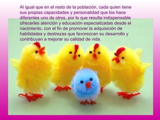 Al igual que en el resto de la población, cada quien tiene sus propias capacidades y personalidad que los hace diferentes uno de otros, por lo que resulta indispensable ofrecerles atención y educación especializadas desde el nacimiento, con el fin de promover la adquisición de habilidades y destrezas que favorezcan su desarrollo y contribuyan a mejorar su calidad de vida. 