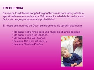 FRECUENCIA Es uno de los defectos congénitos genéticos más comunes y afecta a aproximadamente uno de cada 800 bebés.  La edad de la madre es un factor de riesgo que aumenta la probabilidad: El riesgo de síndrome de Down se incrementa de aproximadamente: 1 de cada 1,250 niños para una mujer de 25 años de edad  1 de cada 1,000 a los 30 años,  1 de cada 400 a los 35 años,  1de cada 100 a los 40 años, y  1de cada 30 a los 45 años. 