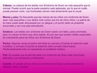 Cabeza:  La cabeza de los bebés con Síndrome de Down es más pequeña que lo normal. Puede ocurrir que la parte posterior esté aplanada, por lo que el cuello puede parecer corto. Las fontanelas cierran más lentamente que lo usual. Manos y pies:  Es frecuente que las manos de los niños con síndrome de Down sean más pequeñas y sus dedos más cortos que los de otros niños. La palma de la mano suele estar atravesada por un pliegue y el quinto dedo se presenta encorvado y con una sola articulación. Estatura:  Los bebés con síndrome de Down nacen con talla y peso promedio, pero no crecen al ritmo que otros bebés. Es por eso que existen tablas especiales de crecimiento para los niños con Síndrome de Down. Pecho:  Algunas veces el pecho del bebé es cóncavo (Cuando el esternón está hundido), o convexo (Cuando el esternón está curvado hacia fuera). Afortunadamente esto no representa un problema médico. Piel:  Es posible que la piel del bebé con síndrome de Down esté manchada, delicada y con tendencia a irritaciones. Cabello:  El cabello de los niños con síndrome de Down es frecuentemente delgado, lacio y escaso.  