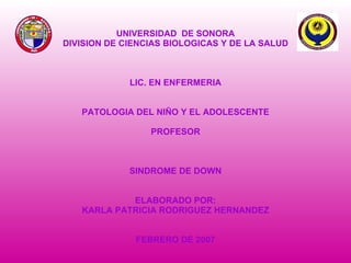 UNIVERSIDAD  DE SONORA DIVISION DE CIENCIAS BIOLOGICAS Y DE LA SALUD LIC. EN ENFERMERIA PATOLOGIA DEL NIÑO Y EL ADOLESCENTE PROFESOR SINDROME DE DOWN ELABORADO POR: KARLA PATRICIA RODRIGUEZ HERNANDEZ FEBRERO DE 2007 