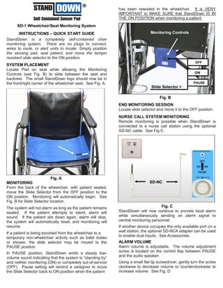 StandDownTM
SD-1 Wheelchair/Seat Monitoring System
INSTRUCTIONS – QUICK START GUIDE
StandDown is a completely self-contained chair
monitoring system. There are no plugs to connect,
wires to route, or alert units to locate. Simply position
the sensing pad, seat patient, and move the tamper
resistant slide selector to the ON position.
SYSTEM PLACEMENT
Locate Pad on seat while allowing the Monitoring
Controls (see Fig. B) to slide between the seat and
backrest. The small StandDown logo should now be in
the front/right corner of the wheelchair seat. See Fig. A.
MONITORING
From the back of the wheelchair, with patient seated,
move the Slide Selector from the OFF position to the
ON position. Monitoring will automatically begin. See
Fig. B for Slide Selector location.
The system will not alarm as long as the patient remains
seated. If the patient attempts to stand, alarm will
sound. If the patient sits down again, alarm will stop,
the system will automatically reset, and monitoring will
resume.
If a patient is being escorted from the wheelchair to a
temporary non-wheelchair activity such as toilet duties
or shower, the slide selector may be moved to the
PAUSE position.
In PAUSE position, StandDown emits a steady low-
volume sound indicating that the system is “standing by”
and neither monitoring (ON) or completely out-of-service
(OFF). Pause setting will remind a caregiver to move
the Slide Selector back to ON position when the patient
has been reseated in the wheelchair. It is VERY
IMPORTANT to MAKE SURE that StandDown IS IN
THE ON POSITION when monitoring a patient.
END MONITORING SESSION
Locate slide selector and move it to the OFF position.
NURSE CALL SYSTEM MONITORING
Remote monitoring is possible when StandDown is
connected to a nurse call station using the optional
SD-NC cable. See Fig C.
StandDown will now continue to provide local alarm
while simultaneously sending an alarm signal to
central monitoring personnel.
If another device occupies the only available port on a
wall station, the optional SD-NCA adapter can be used
to enable dual inputs. See Accessories.
ALARM VOLUME
Alarm volume is adjustable. The volume adjustment
screw is located on the control flap between PAUSE
and the audio speaker.
Using a small flat tip screwdriver, gently turn the screw
clockwise to decrease volume or counterclockwise to
increase volume. See Fig. D
Fig. A
Fig. B
TM
Monitoring Controls
Slide Selector >
ON
PAUSE
OFF
Fig. C
SD-NC
 