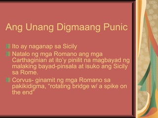 Ang Unang Digmaang Punic Ito ay naganap sa Sicily  Natalo ng mga Romano ang mga Carthaginian at ito’y pinilit na magbayad ng malaking bayad-pinsala at isuko ang Sicily sa Rome. Corvus- ginamit ng mga Romano sa pakikidigma, “rotating bridge w/ a spike on the end” 