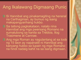 Ang Ikalawang Digmaang Punic Si Hannibal ang pinakamagiting na heneral na Carthaginian, ay bumuo ng isang makapangyarihang hukbo. Sa tatlong pagkakataon, natalo nina Hannibal ang mga pwersang Romano na sumalubong sa kanila sa Trebbia, Ilog Trasimene at Cannae. Ang mga Roman ay nagulantang at sa loob ng 15 taon ay napanatili ni Hannibal ang kanyang hukbo sa lupain ng mga Romano na hindi nadaig kahit na sa isang digmaan. 