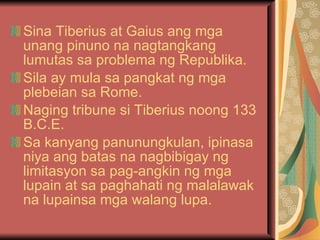 Sina Tiberius at Gaius ang mga unang pinuno na nagtangkang lumutas sa problema ng Republika. Sila ay mula sa pangkat ng mga plebeian sa Rome. Naging tribune si Tiberius noong 133 B.C.E. Sa kanyang panunungkulan, ipinasa niya ang batas na nagbibigay ng limitasyon sa pag-angkin ng mga lupain at sa paghahati ng malalawak na lupainsa mga walang lupa. 