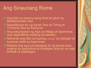 Ang Sinaunang Rome Ang Italy ay parang isang bota sa gitna ng Mediterranean Sea. Napalilibutan ito ng Ionian Sea sa Timog at Tyrrhenia Sea sa Kanluran. Ang kabundukan ng Alps sa Hilaga at Apennines ang nagsisilbing hadlang sa kaaway. Nahahati ang Italy sa lupaing  coastal   sa silangan at kanluran dahil sa Apennines. Mataba ang lupa sa bahaging ito ng bansa kaya angkop sa agrikultura at masagani ang ani sa mga lambak at kapatagan. 
