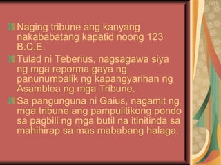 Naging tribune ang kanyang nakababatang kapatid noong 123 B.C.E. Tulad ni Teberius, nagsagawa siya ng mga reporma gaya ng panunumbalik ng kapangyarihan ng Asamblea ng mga Tribune. Sa pangunguna ni Gaius, nagamit ng mga tribune ang pampulitikong pondo sa pagbili ng mga butil na itinitinda sa mahihirap sa mas mababang halaga. 