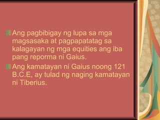 Ang pagbibigay ng lupa sa mga magsasaka at pagpapatatag sa kalagayan ng mga equities ang iba pang reporma ni Gaius. Ang kamatayan ni Gaius noong 121 B.C.E, ay tulad ng naging kamatayan ni Tiberius. 