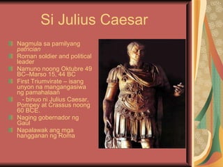 Si Julius Caesar Nagmula sa pamilyang  patrician Roman soldier and political leader Namuno noong Oktubre 49 BC–Marso 15, 44 BC First Triumvirate – isang unyon na mangangasiwa ng pamahalaan - binuo ni Julius Caesar, Pompey at Crassus noong 60 BCE. Naging gobernador ng Gaul Napalawak ang mga hangganan ng Roma 