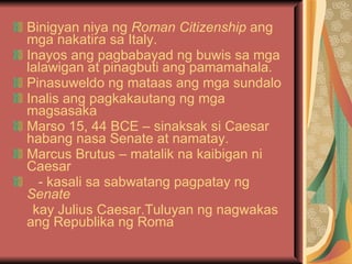 Binigyan niya ng  Roman Citizenship  ang mga nakatira sa Italy. Inayos ang pagbabayad ng buwis sa mga lalawigan at pinagbuti ang pamamahala. Pinasuweldo ng mataas ang mga sundalo Inalis ang pagkakautang ng mga magsasaka Marso 15, 44 BCE – sinaksak si Caesar habang nasa Senate at namatay. Marcus Brutus – matalik na kaibigan ni Caesar - kasali sa sabwatang pagpatay ng  Senate kay Julius Caesar.Tuluyan ng nagwakas ang Republika ng Roma 