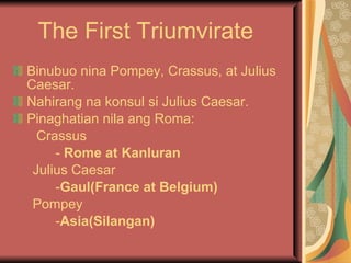 The First Triumvirate Binubuo nina Pompey, Crassus, at Julius Caesar. Nahirang na konsul si Julius Caesar. Pinaghatian nila ang Roma: Crassus -  Rome at Kanluran Julius Caesar - Gaul(France at Belgium) Pompey  - Asia(Silangan) 