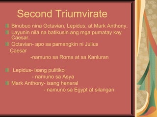 Second Triumvirate Binubuo nina Octavian, Lepidus, at Mark Anthony. Layunin nila na batikusin ang mga pumatay kay Caesar. Octavian- apo sa pamangkin ni Julius Caesar -namuno sa Roma at sa Kanluran Lepidus- isang pulitiko - namuno sa Asya Mark Anthony- isang heneral - namuno sa Egypt at silangan 