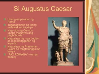 Si Augustus Caesar Unang emperador ng Roma Tagapagmana ng isang malawak na imperyo Nag-utos ng Census upang masiayos ang pagbubuwis Nagtalaga ng mga Legion sa mga hangganan ng imperyo Nagtalaga ng Praetorian Guard na magtatanggol sa kanya “ PAX ROMANA”- (roman peace) 