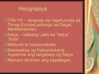Heograpiya  ITALYA – tangway na nagmumula sa Timog Europa patungo sa Dagat Mediterranean. Italya – salitang Latin na “italus” – “bota” Maburol at bulubundukin Nasasakop ng Kabundukang Appenine ang tangaway ng Italya Mainam taniman ang kapatagan 