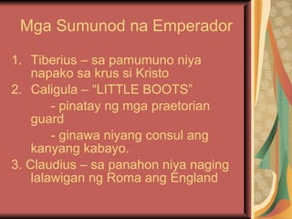 Mga Sumunod na Emperador Tiberius – sa pamumuno niya napako sa krus si Kristo Caligula – “LITTLE BOOTS” - pinatay ng mga praetorian guard - ginawa niyang consul ang kanyang kabayo. 3. Claudius – sa panahon niya naging lalawigan ng Roma ang England 
