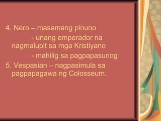 4. Nero – masamang pinuno - unang emperador na nagmalupit sa mga Kristiyano - mahilig sa pagpapasunog 5. Vespasian – nagpasimula sa pagpapagawa ng Colosseum. 