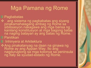 Mga Pamana ng Rome Pagbabatas ang sistema ng pagbabatas ang siyang pinakamahalagang ambag ng Rome sa sibilisasyon.nakagawa ang mga bansa ng kanilang konstitusyon at mga bagong batas na naging batayan ay ang batas ng Rome. Panitikan Inhinyera at Arkitektura Ang pinakatanyag na daan na ginawa ng Rome ay ang Appian Way. Ito ang nagdurugtong sa mga kolonya sa peninsula ng Italy sa syudad-estado ng Rome.  