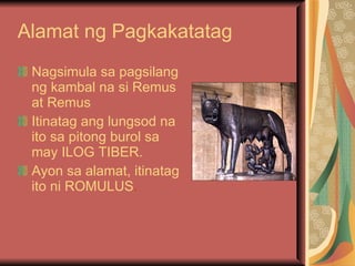 Alamat ng Pagkakatatag Nagsimula sa pagsilang ng kambal na si Remus at Remus   Itinatag ang lungsod na ito sa pitong burol sa may ILOG TIBER. Ayon sa alamat, itinatag ito ni ROMULUS . 