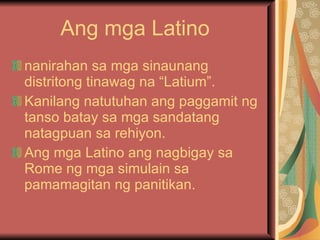 Ang mga Latino nanirahan sa mga sinaunang distritong tinawag na “Latium”. Kanilang natutuhan ang paggamit ng tanso batay sa mga sandatang natagpuan sa rehiyon. Ang mga Latino ang nagbigay sa Rome ng mga simulain sa pamamagitan ng panitikan. 