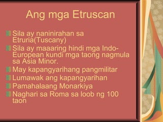 Ang mga Etruscan Sila ay naninirahan sa Etruria(Tuscany) Sila ay maaaring hindi mga Indo-European kundi mga taong nagmula sa Asia Minor. May kapangyarihang pangmilitar Lumawak ang kapangyarihan Pamahalaang Monarkiya Naghari sa Roma sa loob ng 100 taon   