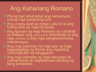 Ang Kahariang Romano Pitong hari lahat-lahat ang namumuno noong mga panahong iyon. Ang unang apat ay mnga Latiuno at ang huling tatlo ay mga Etruscan. Ang lipunan ng mga Romano ay nahahati sa dalawa: ang  patrician  o aristokrata at ang mga  plebeian  o ang mga pangkaraniwang mamamayan. Ang mga patrician na mga apo ng mga tagapagtatag ng Rome ang maaaring manungkulan sa tanggapan. Ang mga plebeian ay mga banyaga na mamamayan at nagtatamasa lamang ng ilang karapatan. 