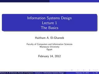 Information Systems Design
                                            Lecture 1
                                           The Basics

                                             Haitham A. El-Ghareeb

                                  Faculty of Computers and Information Sciences
                                               Mansoura University
                                                     Egypt


                                                 February 14, 2012




Haitham A. El-Ghareeb (Faculty of Computers and Information SciencesMansoura UniversityEgypt)
                                             Lecture 1 - Information Systems Design             February 14, 2012   1 / 43
 