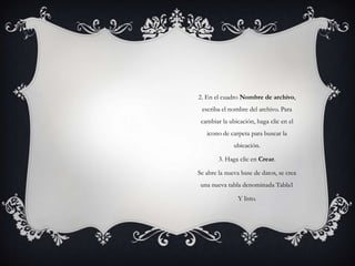 2. En el cuadro Nombre de archivo,
 escriba el nombre del archivo. Para
 cambiar la ubicación, haga clic en el
   icono de carpeta para buscar la
              ubicación.

        3. Haga clic en Crear.

Se abre la nueva base de datos, se crea
 una nueva tabla denominada Tabla1

               Y listo.
 