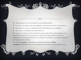  Ordenar registros en la vista formulario o en la vista Hoja de datos
 Para ordenar los registros en la vista formulario o en la vista Hoja de datos, siga estos pasos:
 Inicie Microsoft Access y, a continuación, abra la base de datos que está trabajando.
 Abra la tabla o el formulario cuyos datos desea ver.
 Haga clic en el campo que desee utilizar para ordenar registros. Para ordenar registros en un
subformulario, haga clic en el campo que desea ordenar. Para ordenar registros en una hoja
secundaria de datos, hágala haciendo clic en su indicador de expansión y, a continuación, haga clic
en el campo que desea ordenar.
 En el menú registros , elija Ordenar, a continuación, haga clic en Orden
ascendente o Descendente. Nota: En un formulario, puede ordenar en sólo un campo a la vez.
 