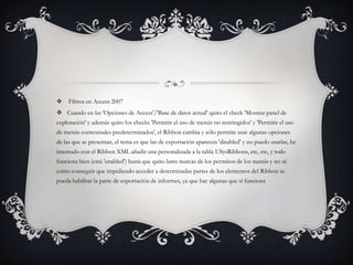     Filtros en Access 2007
 Cuando en las 'Opciones de Access'/'Base de datos actual' quito el check 'Mostrar panel de
exploración' y además quito los checks 'Permitir el uso de menús no restringidos' y 'Permitir el uso
de menús contextuales predeterminados', el Ribbon cambia y sólo permite usar algunas opciones
de las que se presentan, el tema es que las de exportación aparecen 'disabled' y no puedo usarlas, he
intentado con el Ribbon XML añadir una personalizada a la tabla USysRibbons, etc, etc, y todo
funciona bien (está 'enabled') hasta que quito lams marcas de los permisos de los menús y no sé
como conseguir que impidiendo acceder a determinadas partes de los elementos del Ribbon se
pueda habilitar la parte de exportación de informes, ya que hay algunas que sí funciona
 