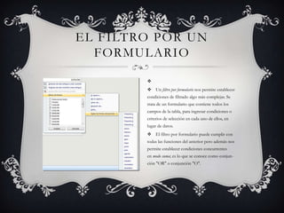 EL FILTRO POR UN
  FORMULARIO

        
         Un filtro por formulario nos permite establecer
        condiciones de filtrado algo más complejas. Se
        trata de un formulario que contiene todos los
        campos de la tabla, para ingresar condiciones o
        criterios de selección en cada uno de ellos, en
        lugar de datos.
         El filtro por formulario puede cumplir con
        todas las funciones del anterior pero además nos
        permite establecer condiciones concurrentes
        en modo suma; es lo que se conoce como conjun-
        ción "OR" o conjunción "O".
 
