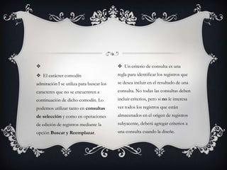                                           Un criterio de consulta es una
 El carácter comodín                     regla para identificar los registros que
admiración ! se utiliza para buscar los   se desea incluir en el resultado de una
caracteres que no se encuentren a         consulta. No todas las consultas deben
continuación de dicho comodín. Lo         incluir criterios, pero si no le interesa
podemos utilizar tanto en consultas       ver todos los registros que están
de selección y como en operaciones        almacenados en el origen de registros
de edición de registros mediante la       subyacente, deberá agregar criterios a
opción Buscar y Reemplazar.               una consulta cuando la diseñe.
 