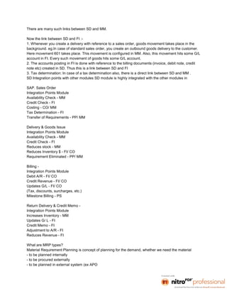 There are many such links between SD and MM.

Now the link between SD and FI :-
1. Whenever you create a delivery with reference to a sales order, goods movement takes place in the
background. eg.In case of standard sales order, you create an outbound goods delivery to the customer.
Here movement 601 takes place. This movement is configured in MM. Also, this movement hits some G/L
account in FI. Every such movement of goods hits some G/L account.
2. The accounts posting in FI is done with reference to the billing documents (invoice, debit note, credit
note etc) created in SD. Thus this is a link between SD and FI
3. Tax determination: In case of a tax determination also, there is a direct link between SD and MM .
SD Integration points with other modules SD module is highly integrated with the other modules in

SAP. Sales Order
Integration Points Module
Availability Check - MM
Credit Check - FI
Costing - CO/ MM
Tax Determination - FI
Transfer of Requirements - PP/ MM

Delivery & Goods Issue
Integration Points Module
Availability Check - MM
Credit Check - FI
Reduces stock - MM
Reduces Inventory $ - FI/ CO
Requirement Eliminated - PP/ MM

Billing -
Integration Points Module
Debit A/R - FI/ CO
Credit Revenue - FI/ CO
Updates G/L - FI/ CO
(Tax, discounts, surcharges, etc.)
Milestone Billing - PS

Return Delivery & Credit Memo -
Integration Points Module
Increases Inventory - MM
Updates G/ L - FI
Credit Memo - FI
Adjustment to A/R - FI
Reduces Revenue - FI

What are MRP types?
Material Requirement Planning is concept of planning for the demand, whether we need the material
- to be planned internally
- to be procured externally
- to be planned in external system (ex APO
 