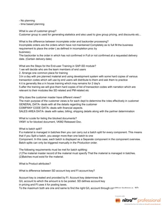 - No planning
- time based planning

What is use of customer group?
Customer group is used for generating statistics and also used to give group pricing, and discounts etc...

What is the difference between incomplete order and backorder processing?
Incomplete orders are the orders which have not maintained Completely as to full fill the business
requirement to place the order ( as defined in incompletion proc by
business).
The backorder is the order in which has not confirmed in Full or not confirmed at a requested delivery
date. (Certain delivery date)

What are the Steps for the End-user Training in SAP-SD module?
1.we will decide who are the team members of end users
2. Arrange one common place for training
3.In a day with pre planned material and using development system with some hard copies of various
transaction codes which will use by end users will distribute to them and ask them to practice
4.it is generally like a in house training which may remains for 2 day's
5.after the training we will give them hard copies of list of transaction codes with narration which are
relevant to their modules like SD related and PM related etc

Why does the customer master have different views?
The main purpose of the customer views is for each dept to determine the roles effectively in customer
GENERAL DATA- deals with all the details regarding the customer
COMPANY CODE DATA- deals with financial aspects.
SALES AREA DATA- deals with sales; billing; shipping details along with the partner determination

What is t-code for listing the blocked documents?
VKM1 is for blocked document, VKM2 Released Doc.

What is batch split?
If a material is managed in batches then you can carry out a batch split for every component. This means
that if you Split a batch, you assign more than one batch to one
Component. In this case, each batch is displayed as a Separate component in the component overview.
Batch splits can only be triggered manually in the Production order.

The following requirements must be met for batch splitting:
(1)The material master record of the material must specify That the material is managed in batches.
(2)Batches must exist for the material.

What is Product attributes?

What is difference between SD account key and FI account key?

Account key is created and provided by FI. Account key determines the
G/L account to which the amount is to be posted. SD defines account key
in pricing and FI uses it for posting taxes.
To the maximum both are one and same to find the right G/L account through condition technique .SD
 