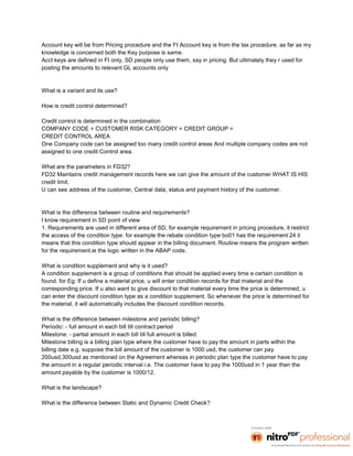 Account key will be from Pricing procedure and the FI Account key is from the tax procedure. as far as my
knowledge is concerned both the Key purpose is same.
Acct keys are defined in FI only, SD people only use them, say in pricing. But ultimately they r used for
posting the amounts to relevant GL accounts only


What is a variant and its use?

How is credit control determined?

Credit control is determined in the combination
COMPANY CODE + CUSTOMER RISK CATEGORY + CREDIT GROUP =
CREDIT CONTROL AREA
One Company code can be assigned too many credit control areas And multiple company codes are not
assigned to one credit Control area.

What are the parameters in FD32?
FD32 Maintains credit management records here we can give the amount of the customer WHAT IS HIS
credit limit.
U can see address of the customer, Central data, status and payment history of the customer.


What is the difference between routine and requirements?
I know requirement in SD point of view
1. Requirements are used in different area of SD, for example requirement in pricing procedure, it restrict
the access of the condition type. for example the rebate condition type bo01 has the requirement 24 it
means that this condition type should appear in the billing document. Routine means the program written
for the requirement.ie the logic written in the ABAP code.

What is condition supplement and why is it used?
A condition supplement is a group of conditions that should be applied every time a certain condition is
found. for Eg: If u define a material price, u will enter condition records for that material and the
corresponding price. If u also want to give discount to that material every time the price is determined, u
can enter the discount condition type as a condition supplement. So whenever the price is determined for
the material, it will automatically includes the discount condition records.

What is the difference between milestone and periodic billing?
Periodic: - full amount in each bill till contract period
Milestone: - partial amount in each bill till full amount is billed.
Milestone billing is a billing plan type where the customer have to pay the amount in parts within the
billing date e.g. suppose the bill amount of the customer is 1000 usd, the customer can pay
200usd,300usd as mentioned on the Agreement whereas in periodic plan type the customer have to pay
the amount in a regular periodic interval.i.e. The customer have to pay the 1000usd in 1 year then the
amount payable by the customer is 1000/12.

What is the landscape?

What is the difference between Static and Dynamic Credit Check?
 